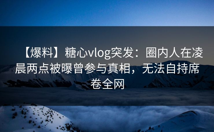 【爆料】糖心vlog突发：圈内人在凌晨两点被曝曾参与真相，无法自持席卷全网