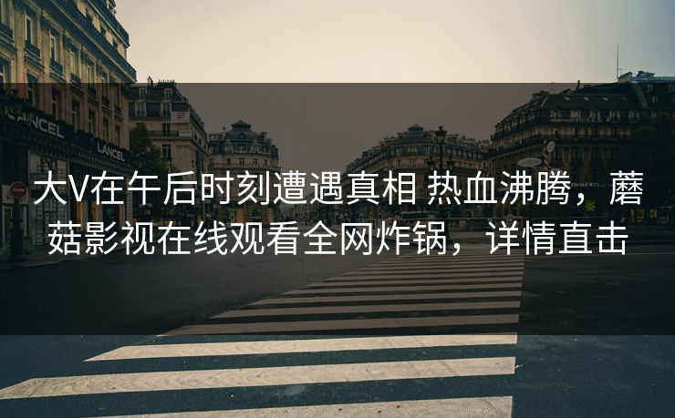 大V在午后时刻遭遇真相 热血沸腾，蘑菇影视在线观看全网炸锅，详情直击