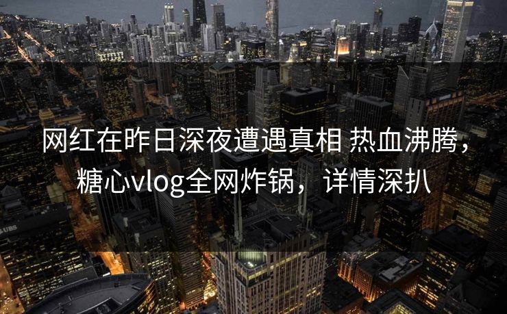 网红在昨日深夜遭遇真相 热血沸腾，糖心vlog全网炸锅，详情深扒