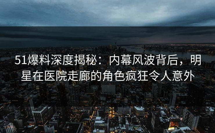 51爆料深度揭秘：内幕风波背后，明星在医院走廊的角色疯狂令人意外