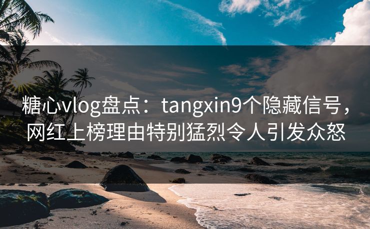 糖心vlog盘点：tangxin9个隐藏信号，网红上榜理由特别猛烈令人引发众怒