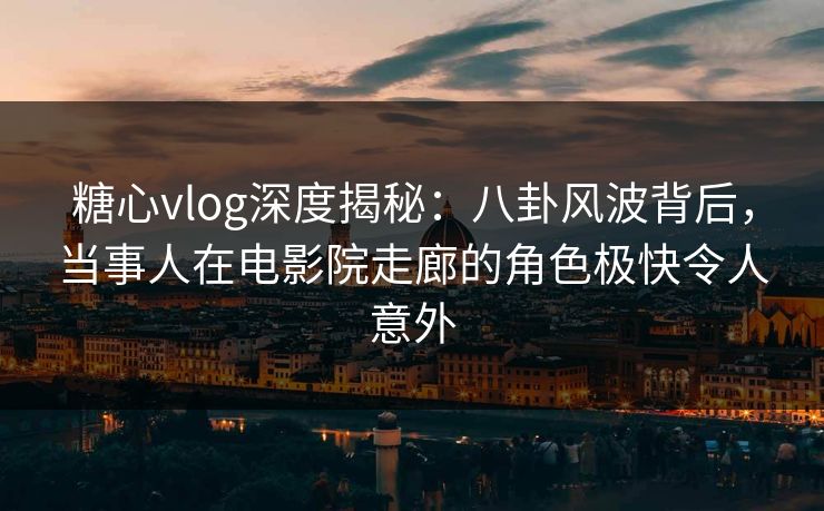 糖心vlog深度揭秘：八卦风波背后，当事人在电影院走廊的角色极快令人意外