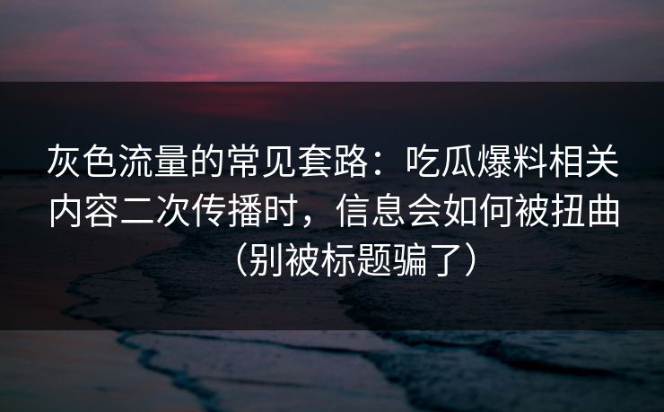 灰色流量的常见套路：吃瓜爆料相关内容二次传播时，信息会如何被扭曲（别被标题骗了）