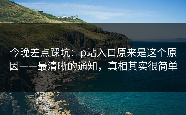 今晚差点踩坑：p站入口原来是这个原因——最清晰的通知，真相其实很简单
