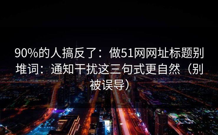 90%的人搞反了：做51网网址标题别堆词：通知干扰这三句式更自然（别被误导）