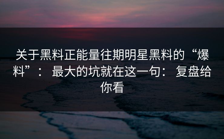 关于黑料正能量往期明星黑料的“爆料”： 最大的坑就在这一句： 复盘给你看