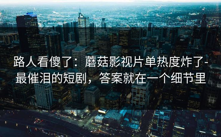路人看傻了：蘑菇影视片单热度炸了-最催泪的短剧，答案就在一个细节里