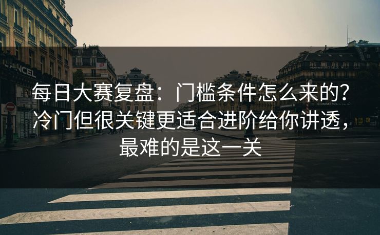 每日大赛复盘：门槛条件怎么来的？冷门但很关键更适合进阶给你讲透，最难的是这一关