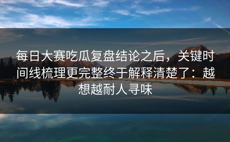 每日大赛吃瓜复盘结论之后，关键时间线梳理更完整终于解释清楚了：越想越耐人寻味